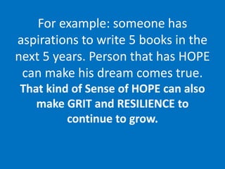 For example: someone has
aspirations to write 5 books in the
next 5 years. Person that has HOPE
can make his dream comes true.
That kind of Sense of HOPE can also
make GRIT and RESILIENCE to
continue to grow.
 