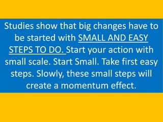 Studies show that big changes have to
be started with SMALL AND EASY
STEPS TO DO. Start your action with
small scale. Start Small. Take first easy
steps. Slowly, these small steps will
create a momentum effect.
 