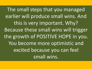 The small steps that you managed
earlier will produce small wins. And
this is very important. Why?
Because these small wins will trigger
the growth of POSITIVE HOPE in you.
You become more optimistic and
excited because you can feel
small wins.
 