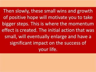 Then slowly, these small wins and growth
of positive hope will motivate you to take
bigger steps. This is where the momentum
effect is created. The initial action that was
small, will eventually enlarge and have a
significant impact on the success of
your life.
 