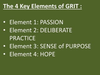 The 4 Key Elements of GRIT :
• Element 1: PASSION
• Element 2: DELIBERATE
PRACTICE
• Element 3: SENSE of PURPOSE
• Element 4: HOPE
 