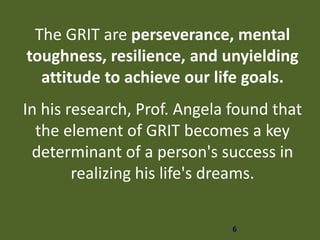 6
The GRIT are perseverance, mental
toughness, resilience, and unyielding
attitude to achieve our life goals.
In his research, Prof. Angela found that
the element of GRIT becomes a key
determinant of a person's success in
realizing his life's dreams.
 