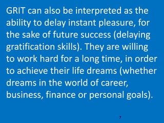 7
GRIT can also be interpreted as the
ability to delay instant pleasure, for
the sake of future success (delaying
gratification skills). They are willing
to work hard for a long time, in order
to achieve their life dreams (whether
dreams in the world of career,
business, finance or personal goals).
 