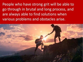 8
People who have strong grit will be able to
go through in brutal and long process, and
are always able to find solutions when
various problems and obstacles arise.
 