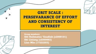 GRIT SCALE :
PERSEVARANCE OF EFFORT
AND CONSISTENCY OF
INTEREST
Group members:
Siti Halimatus ‘Saadiah (s2009101)
Shi Lixiang (s2000663)
Liao Min (17222203)
1
 