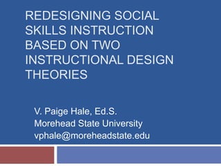 REDESIGNING SOCIAL
SKILLS INSTRUCTION
BASED ON TWO
INSTRUCTIONAL DESIGN
THEORIES
V. Paige Hale, Ed.S.
Morehead State University
vphale@moreheadstate.edu
 