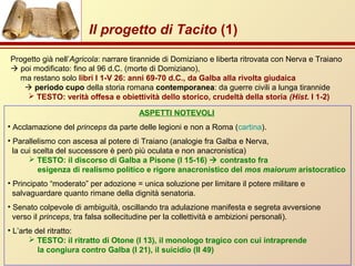 Progetto già nell’Agricola: narrare tirannide di Domiziano e liberta ritrovata con Nerva e Traiano
 poi modificato: fino al 96 d.C. (morte di Domiziano),
ma restano solo libri I 1-V 26: anni 69-70 d.C., da Galba alla rivolta giudaica
 periodo cupo della storia romana contemporanea: da guerre civili a lunga tirannide
 TESTO: verità offesa e obiettività dello storico, crudeltà della storia (Hist. I 1-2)
ASPETTI NOTEVOLI
• Acclamazione del princeps da parte delle legioni e non a Roma (cartina).
• Parallelismo con ascesa al potere di Traiano (analogie fra Galba e Nerva,
la cui scelta del successore è però più oculata e non anacronistica)
 TESTO: il discorso di Galba a Pisone (I 15-16)  contrasto fra
esigenza di realismo politico e rigore anacronistico del mos maiorum aristocratico
• Principato “moderato” per adozione = unica soluzione per limitare il potere militare e
salvaguardare quanto rimane della dignità senatoria.
• Senato colpevole di ambiguità, oscillando tra adulazione manifesta e segreta avversione
verso il princeps, tra falsa sollecitudine per la collettività e ambizioni personali).
• L’arte del ritratto:
 TESTO: il ritratto di Otone (I 13), il monologo tragico con cui intraprende
la congiura contro Galba (I 21), il suicidio (II 49)
Il progetto di Tacito (1)
 