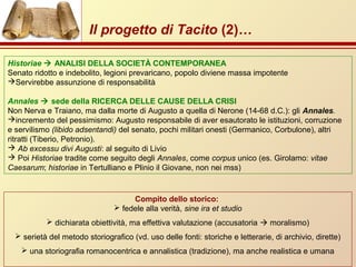 Il progetto di Tacito (2)…
Compito dello storico:
 fedele alla verità, sine ira et studio
 dichiarata obiettività, ma effettiva valutazione (accusatoria  moralismo)
 serietà del metodo storiografico (vd. uso delle fonti: storiche e letterarie, di archivio, dirette)
 una storiografia romanocentrica e annalistica (tradizione), ma anche realistica e umana
Historiae  ANALISI DELLA SOCIETÀ CONTEMPORANEA
Senato ridotto e indebolito, legioni prevaricano, popolo diviene massa impotente
Servirebbe assunzione di responsabilità
Annales  sede della RICERCA DELLE CAUSE DELLA CRISI
Non Nerva e Traiano, ma dalla morte di Augusto a quella di Nerone (14-68 d.C.): gli Annales.
incremento del pessimismo: Augusto responsabile di aver esautorato le istituzioni, corruzione
e servilismo (libido adsentandi) del senato, pochi militari onesti (Germanico, Corbulone), altri
ritratti (Tiberio, Petronio).
 Ab excessu divi Augusti: al seguito di Livio
 Poi Historiae tradite come seguito degli Annales, come corpus unico (es. Girolamo: vitae
Caesarum; historiae in Tertulliano e Plinio il Giovane, non nei mss)
 