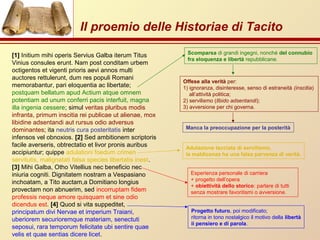 Il proemio delle Historiae di Tacito
[1] Initium mihi operis Servius Galba iterum Titus
Vinius consules erunt. Nam post conditam urbem
octigentos et vigenti prioris aevi annos multi
auctores rettulerunt, dum res populi Romani
memorabantur, pari eloquentia ac libertate;
postquam bellatum apud Actium atque omnem
potentiam ad unum conferri pacis interfuit, magna
illa ingenia cessere; simul veritas pluribus modis
infranta, primum inscitia rei publicae ut alienae, mox
libidine adsentandi aut rursus odio adversus
dominantes; ita neutris cura posteritatis inter
infensos vel obnoxios. [2] Sed ambitionem scriptoris
facile averseris, obtrectatio et livor pronis auribus
accipiuntur; quippe adulationi foedum crimen
servitutis, malignatati falsa species libertatis inest.
[3] Mihi Galba, Otho Vitellius nec beneficio nec
iniuria cogniti. Dignitatem nostram a Vespasiano
inchoatam, a Tito auctam,a Domitiano longius
provectam non abnuerim, sed incorruptam fidem
professis neque amore quisquam et sine odio
dicendus est. [4] Quod si vita suppeditet,
principatum divi Nervae et imperium Traiani,
uberiorem securioremque materiam, senectuti
seposui, rara temporum felicitate ubi sentire quae
velis et quae sentias dicere licet.
Scomparsa di grandi ingegni, nonché del connubio
fra eloquenza e libertà repubblicane.
Offese alla verità per:
1) ignoranza, disinteresse, senso di estraneità (inscitia)
all’attività politica;
2) servilismo (llbido adsentandi);
3) avversione per chi governa.
Manca la preoccupazione per la posterità
Adulazione tacciata di servilismo,
la maldicenza ha una falsa parvenza di verità.
Esperienza personale di carriera
+ progetto dell’opera
+ obiettività dello storico: parlare di tutti
senza mostrare favoritismi o avversione.
Progetto futuro, poi modificato;
ritorna in tono nostalgico il motivo della libertà
ii pensiero e di parola.
 