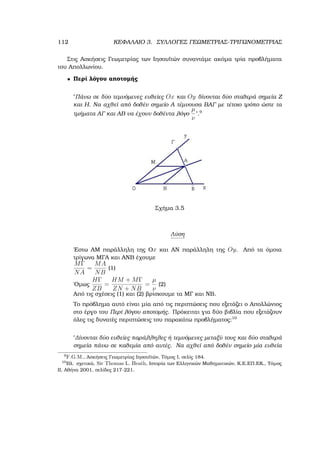112 ΚΕΦΑΛΑΙΟ 3. ΣΥΛΛΟΓΕΣ ΓΕΩΜΕΤΡΙΑΣ-ΤΡΙΓΩΝΟΜΕΤΡΙΑΣ
Στις Ασκήσεις Γεωµετρίας των Ιησουϊτών συναντάµε ακόµα τρία προβλήµατα
του Απολλωνίου.
• Περί λόγου αποτοµής
῾῾Πάνω σε δύο τεµνόµενες ευθείες Ox και Oy δίνονται δύο σταθερά σηµεία Ζ
και Η. Να αχθεί από δοθέν σηµείο Α τέµνουσα ΒΑΓ µε τέτοιο τρόπο ώστε τα
τµήµατα ΑΓ και ΑΒ να έχουν δοθέντα λόγο
µ
ν
᾿᾿.9
Σχήµα 3.5
Λύση
΄Εστω ΑΜ παράλληλη της Οx και ΑΝ παράλληλη της Oy. Από τα όµοια
τρίγωνα ΜΓΑ και ΑΝΒ έχουµε
MΓ
NA
=
MA
NB
(1)
΄Οµως
HΓ
ZB
=
HM + MΓ
ZN + NB
=
µ
ν
(2)
Από τις σχέσεις (1) και (2) ϐρίσκουµε τα ΜΓ και ΝΒ.
Το πρόβληµα αυτό είναι µία από τις περιπτώσεις που εξετάζει ο Απολλώνιος
στο έργο του Περί λόγου αποτοµής. Πρόκειται για δύο ϐιβλία που εξετάζουν
όλες τις δυνατές περιπτώσεις του παρακάτω προβλήµατος:10
῾῾∆ίνονται δύο ευθείες παράλληλες ή τεµνόµενες µεταξύ τους και δύο σταθερά
σηµεία πάνω σε καθεµία από αυτές. Να αχθεί από δοθέν σηµείο µία ευθεία
9
F.G.M., Ασκήσεις Γεωµετρίας Ιησουϊτών, Τόµος Ι, σελίς 184.
10
Βλ. σχετικά, Sir Thomas L. Heath, Ιστορία των Ελληνικών Μαθηµατικών, Κ.Ε.ΕΠ.ΕΚ., Τόµος
ΙΙ, Αθήνα 2001, σελίδες 217-221.
 