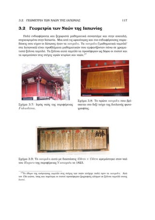 3.2. ΓΕΩΜΕΤΡΙΑ ΤΩΝ ΝΑΩΝ ΤΗΣ ΙΑΠΩΝΙΑΣ 117
3.2 Γεωµετρία των Ναών της Ιαπωνίας
Πολύ ενδιαφέροντα και ξεχωριστά µαθηµατικά συναντάµε και στην ανατολή,
συγκεκριµένα στην Ιαπωνία. Μια από τις ωραιότερες και πιο ενδιαφέρουσες παρα-
δόσεις που είχαν οι Ιάπωνες ήταν τα sangaku. Τα sangaku (῾῾µαθηµατικά ταµπλό᾿᾿
στα Ιαπωνικά) είναι προβλήµατα µαθηµατικών που εµφανίζονταν πάνω σε χρωµα-
τιστά ξύλινα ταµπλό. Τα ξύλινα αυτά ταµπλό τα προσέφεραν ως δώρα οι πιστοί και
τα κρεµούσαν στις στέγες ιερών κτιρίων και ναών.17
Σχήµα 3.7: Ιερός ναός της περιφέρειας
Fukushima.
Σχήµα 3.8: Το πρώτο sangaku που ϐρί-
σκεται στο δεξί τοίχο της διπλανής ϕωτο-
γραφίας.
Σχήµα 3.9: Το sangaku αυτό µε διαστάσεις 450cm × 150cm κρεµάστηκε στον ναό
του Haguro της περιφέρειας Y amagata το 1823.
17
Το έθιµο της ανάρτησης ταµπλό στις στέγες των ναών υπήρχε πολύ πριν τα sangaku. Από
τον 15ο αιώνα, ίσως και νωρίτερα οι πιστοί προσέφεραν Ϲωγραφιές αλόγων σε ξύλινα ταµπλό στους
kami.
 