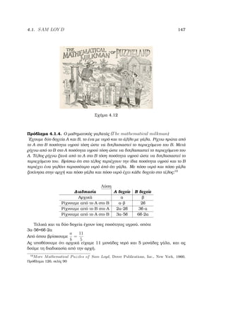 4.1. SAM LOY D 147
Σχήµα 4.12
Πρόβληµα 4.1.4. Ο µαθηµατικός γαλατάς (The mathematical milkman)
΄Εχουµε δύο δοχεία Α και Β, το ένα µε νερό και το άλλο µε γάλα. Ρίχνω πρώτα από
το Α στο Β ποσότητα υγρού τόση ώστε να διπλασιαστεί το περιεχόµενο του Β. Μετά
ϱίχνω από το Β στο Α ποσότητα υγρού τόση ώστε να διπλασιαστεί το περιεχόµενο του
Α. Τέλος ϱίχνω ξανά από το Α στο Β τόση ποσότητα υγρού ώστε να διπλασιαστεί το
περιεχόµενο του. Βρίσκω ότι στο τέλος περιέχουν την ίδια ποσότητα υγρού και το Β
περιέχει ένα γαλόνι περισσότερο νερό άπό ότι γάλα. Με πόσο νερό και πόσο γάλα
ξεκίνησα στην αρχή και πόσο γάλα και πόσο νερό έχει κάθε δοχείο στο τέλος;12
Λύση
∆ιαδικασία Α δοχείο Β δοχείο
Αρχικά α ϐ
Ρίχνουµε από το Α στο Β α-ϐ 2β
Ρίχνουµε από το Β στο Α 2α-2β 3β-α
Ρίχνουµε από το Α στο Β 3α-5β 6β-2α
Τελικά και τα δύο δοχεία έχουν ίσες ποσότητες υγρού, οπότε
3α-5β=6β-2α
Από όπου ϐρίσκουµε
a
b
=
11
5
Ας υποθέσουµε ότι αρχικά είχαµε 11 µονάδες νερό και 5 µονάδες γάλα, και ας
δούµε τη διαδικασία από την αρχή.
12
More Mathematical Puzzles of Sam Loyd, Dover Publications, Inc., New York, 1960,
Πρόβληµα 126, σελίς 90
 