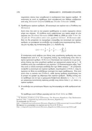 170 ΚΕΦΑΛΑΙΟ 5. ΣΠΟΥ∆ΑΙΕΣ ΣΥΛΛΟΓΕΣ
παριστάνει πάντα έναν υπερβατικό ή τουλάχιστον έναν άρρητο αριθµό. Η
απάντηση σε αυτό το πρόβληµα ήταν καταφατική και δόθηκε ανεξάρτητα
από τους Aleksandr Gelfond (1934) και Theodor Schneider (1935).
8. Προβλήµατα πρώτων αριθµών. (Η κατανοµή των πρώτων και η Υπόθεση του
Riemann.)
Αυτό είναι ένα από τα πιο γνωστά προβλήµατα το οποίο παραµένει άλυτο
µέχρι και σήµερα. Η υπόθεση αυτή εµφανίστηκε για πρώτη ϕορά σε µία
εργασία του Bernhard Riemann (1826-1866) το 1859 µε τίτλο ῾῾Ueber die
Anzahl der Primzahlen unter eine gegebener Gr¨osse᾿᾿. Ο Riemann υπέ-
ϑεσε ότι ϑα µπορούσε να περιγράψει επακριβώς την κατανοµή των πρώτων
αριθµών, αν κατάφερνε να αποδείξει την ύπαρξη µιας συγκεκριµένης ιδιότη-
τας για τις ϱίζες της συνάρτησης Ϲήτα ζ(s), δηλαδή της
ζ(s) = 1 +
1
2s
+
1
3s
+
1
4s
+ . . . =
∞X
n=1
1
ns
.
Η συνάρτηση αυτή ορίζεται για όλους τους µιγαδικούς αριθµούς που είναι
διαφορετικοί από το 1. Οι τετριµένες λύσεις της συνάρτησης είναι όλοι οι
άρτιοι αρνητικοί αριθµοί. Ο Riemann διατύπωσε την εικασία ότι οι µη τετρι-
µένες λύσεις της είναι µιγαδικοί αριθµοί µε πραγµατικό µέρος ίσο µε 1
2
. Η
υπόθεση αυτή έχει επαληθευτεί για περίπου 1,5 δισσεκατοµύρια ϱίζες, παρ’
όλα αυτά η τελική αυστηρή απόδειξη δεν έχει δοθεί ακόµα.11
Αν µπορούσε
να ϐρεθεί η κατανοµή των πρώτων αριθµών, συµπληρώνει ο Hilbert, ίσως να
ήµασταν σε ϑέση να αποδείξουµε αυστηρά ένα σωρό προβλήµατα. ΄Ενα από
αυτά είναι η εικασία του Goldbach, κάθε άρτιος αριθµός µεγαλύτερος του
2 µπορεί να γραφεί ως άθροισµα δύο πρώτων αριθµών. Καθώς επίσης και
το πρόβληµα του αν έχει η γραµµική διοφαντική εξίσωση αx + βy + c = 0,
µε ακέραιους συντελεστές πρώτους µεταξύ τους πάντα λύση (x, y), όπου x,y
πρώτοι αριθµοί.
9. Η απόδειξη του γενικότερου Νόµου της Αντιστροφής σε κάθε αριθµητικό σώ-
µα.
Το πρόβληµα αυτό λύθηκε µερικώς από τον Emil Artin το 1923.
11
E. Bombieri, Problems of the Millennium: The Riemann Hypothesis, Clay Mathematics
Institute, http : //claymath.org/millennium/Riemann_Hypothesis/
Το χειρόγραφο του Riemann:
http : //claymath.org/millennium/Riemann_Hypothesis/1859_manuscript/riemann1859.pdf
Μετάφραση του χειρογράφου στα αγγλικά από τον David R. Wilkins:
http : //claymath.org/millennium/Riemann_Hypothesis/1859_manuscript/EZeta.pdf
 