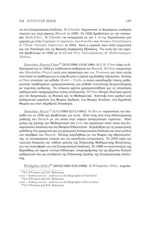 5.2. SCOTTISH BOOK 177
νω στη Συναρτησιακή Ανάλυση. Ο Schauder δηµοσίευσε τα ϑεωρήµατα σταθερού
σηµείου για τους χώρους Banach το 1930. Το 1932 ϐραβεύτηκε µε την υποτρο-
ϕία Rockefeller. Ο Schauder σε συνεργασία µε τον J. Leray δηµοσίευσαν µία
εργασία µε τίτλο Topologie et ´equations fonctionelles στο Annales Scientifiques
de l ´Ecole Normale Sup´erieure το 1934. Αυτή η εργασία ήταν πολύ σηµαντική
για την Τοπολογία και τις Μερικές ∆ιαφορικές Εξισώσεις. Για αυτή του την εργα-
σία ϐραβεύτηκε το 1938 µε το Grand Prix Internationaux de Mathematiques
Malaxa.
Stanislaw Marcin Ulam18
(3/5/1909-13/6/1984: Ο S.M. Ulam πήρε το δι-
δακτορικό του το 1933 µε επιβλέποντα καθηγητή τον Banach. Ο Ulam συµµετείχε
στο Manhattan Project µετά από πρόσκληση του von Neumann και ήταν αυτός
που έλυσε το πρόβληµα για το πώς ϑα γίνει η σχάση της ϐόµβας υδρογόνου. Επίσης
ο Ulam επινόησε την µέθοδο Monte − Carlo, η οποία προσδιορίζει λύσεις µαθη-
µατικών προβληµάτων χρησιµοποιώντας µια µέθοδο στατιστικής δειγµατοληψίας
µε τυχαίους αριθµούς. Τα επόµενα χρόνια χρησιµοποιήθηκε για τη υλοποίηση
µαθηµατικών προγραµµάτων στους υπολογιστές. Ο Ulam έδειχνε ιδιαίτερη αγάπη
για την Αστρονοµία, τη Φυσική και τα Μαθηµατικά. Ανέπτυξε έναν αριθµό από
µαθηµατικά εργαλεία στη Θεωρία Αριθµών, στη Θεωρία Συνόλων, στη Εργοδική
Θεωρία και στην Αλγεβρική Τοπολογία.
Stanislaw Mazur19
(1/1/1905-5/11/1981): Ο Mazur παρουσίασε την δια-
τριβή του το 1935 και ϐραβεύτηκε για αυτή. ΄Ηταν ένας από τους διδακτορικούς
µαθητές του Banach µε τον οποίο στην πορεία συνεργάστηκε ευρύτατα. ΄Ηταν
µέλος της Σχολής των Μαθηµατικών του Lvov και εργάστηκε πολύ πάνω στη Συ-
ναρτησιακή Ανάλυση και στη Θεωρία Πιθανοτήτων. Ασχολήθηκε µε τις γεωµετρικές
µεθόδους στη γραµµική και µη γραµµική Συναρτησιακή Ανάλυση και στην µελέτη
των αλγεβρών του Banach. Επίσης ασχολήθηκε µε την ϑεωρία της αθροισιµότη-
τας, τα πεπερασµένα παίγνια και τις περιοδικές συναρτήσεις. Το 1978 πήρε την
τιµητική διάκριση του ισόβιου µέλους της Πολωνικής Μαθηµατικής Κοινότητας,
για την συνεισφορά του στη Συναρτησιακή Ανάλυση. Το 1980 το πανεπιστήµιο της
Βαρσοβίας τον έχρισε επίτιµο διδάκτορα, αναγνωρίζοντας τον ως εξέχοντα Πολωνό
µαθηµατικό και ως συνιδρυτή της Πολωνικής Σχολής της Συναρτησιακής Ανάλυ-
σης.
Wladyslaw Orlicz20
(24/6/1903-9/8/1990): Ο Wladyslaw Orlicz ασχολή-
18
J.J. O Connor and E.F. Robertson,
www − history.mcs.st − andrews.ac.uk/Biographies/Ulam.html
19
J.J. O Connor and E.F. Robertson,
www − history.mcs.st − andrews.ac.uk/Biographies/Mazur.html
20
J.J. O Connor and E.F. Robertson,
 