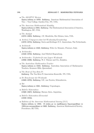 196 ΚΕΦΑΛΑΙΟ 7. ΜΑΘΗΜΑΤΙΚΑ ΠΕΡΙΟ∆ΙΚΑ
• The AMATY C Review
Πρώτη έκδοση το 1979. Εκδόσεις: American Mathematical Association of
Two − Year College, Garden City, NY, USA.
• The American Mathematical Monthly.
Πρώτη έκδοση το 1894. Εκδόσεις: The Mathematical Association of America,
Washington, DC, USA.
• The Analyst
(1874-1883). Εκδόσεις: J.E. Hendricks, Des Moines, lowa, USA.
• Archief, Uitgegeven door het Wiskundig Genootschap
(1870-1874). Εκδόσεις: Swets and Zeitlinger N.V. Amsterdam, The Netherlands.
• Archimede
Πρώτη έκδοση το 1949. Εκδόσεις: Felice Le Monnier, Florence, Italy.
• Archimedes
(1948-1972). Εκδόσεις: Josef Hubbel Regensburg.
• Archimedes : Tijdschrift voor Lagere Wiskunde
(1892-1898). Εκδόσεις: W.J. Thieme and Cie, Zutphen.
• The Australian Mathematics Teacher
Πρώτη έκδοση το 1945. Εκδόσεις: Australian Association of Mathematics
Teachers, Kenmore Hills, Queensland.
• The Bent of Tau Beta Pi
Εκδόσεις: The Tau Beta Pi Association Knoxville, TN, USA.
• De Beoefenaar der Wiskunde
(1865-1870). Εκδόσεις: S.E. van Nooten, Schoonhoven.
• Bit
Πρώτη έκδοση το 1961. Εκδόσεις: Copenhagen.
• Bolet´in Matem´atico
(1928-1967). Εκδόσεις: Buenos Aires, Argentina.
• Bolet´in Matem´atico Elemental
(1930-1934).
• Bulletin of the American Mathematical Society (N.S.)
Πρώτη έκδοση το 1894. Η στήλη µε τα προβλήµατα δηµιουργήθηκε το
1954 και καταργήθηκε το 1965. Εκδόσεις: American Mathematical Society,
Providence, RI, USA.
 