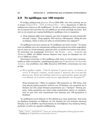 60 ΚΕΦΑΛΑΙΟ 2. ΑΡΙΘΜΗΤΙΚΑ ΚΑΙ ΑΛΓΕΒΡΙΚΑ ΠΡΟΒΛΗΜΑΤΑ
2.5 Το πρόβληµα των 100 πτηνών
Ο κινέζος µαθηµατικός Qiujian Zhang (430-490), που είναι γνωστός και µε
το όνοµα Chang Ch iu − Chin ή Chang Ch ui − chien, δηµοσίευσε το 468 ένα
µαθηµατικό κείµενο µε 92 προβλήµατα. Σε όλα τα προβλήµατα δίνει απαντήσεις
και σε µερικά από αυτά δίνει και την µέθοδο µε την οποία κατέληξε στη λύση. ΄Ενα
από τα πιο γνωστά και ευρέως διαδεδοµένο προβλήµα είναι το παρακάτω:
• ΄Ενας κόκορας αξίζει πέντε κέρµατα, µία κότα 3 κέρµατα και τρία κοτοπουλά-
κια µαζί 1 κέρµα. ΄Ενας αγόρασε 100 πτηνά µε 100 κέρµατα. Πόσοι ϑα είναι
οι κόκορες, πόσες οι κότες και πόσα τα κοτοπουλάκια που αγόρασε;23
Το πρόβληµα αυτό έγινε γνωστό ως ῾῾Το πρόβληµα των εκατό πτηνών᾿᾿. Το όνοµα
αυτό του δώθηκε γιατί στα περισσότερα µαθηµατικά κείµενα στα οποία εµφανίζεται
έχει να κάνει µε πτηνά (κόκορες, ϕασιανοί κλπ), το σύνολο των οποίων είναι εκατό.
Το συναντάµε στο χειρόγραφο Bakhshali, στο Ganita − sara − sangraha του
Mahavira (850), στο Βιβλίο σπάνιων ϑεµάτων στην τέχνη του λογισµού του Abu
Kamil (900) και αλλού.
Σπανιότερα συναντάµε το ίδιο πρόβληµα αλλά όπου τα πτηνά έχουν αντικατα-
σταθεί µε άλλα αντικείµενα, παραδείγµατος χάριν στο Propositiones ad Acuendos
Juvenes, που αποδίδεται στον Αββά Αλκουίνιο (735-804), η διατύπωση του είναι
µε Ϲώα:
• Dixit quidam emptor : V olo de denariis C porcos emere; sic tamen, ut
verres X denariis emantur; scrofa autem V denariis; duo vero porcelli
denario uno. Dicat, qui intelligit, quot verres, quot scorfae, quotve porcelli
esse debeant, ut in neutris numerus nec superabundet, nec minuatur?24
΄Ενας έµπορος λέει:῾῾ Θέλω να αγοράσω 100 γουρούνια µε 100 πένες, όταν
ένας ώριµος χοίρος γουρούνι πωλείται για 10 δηνάρια, µία γουρούνα για 5
δηνάρια και δυο µικρά ϑυληκά γουρουνάκια για 1 δηνάριο.᾿᾿ Πόσους χοί-
ϱους, πόσες γουρούνες και πόσα µικρά γουρουνάκια πρέπει να αγοράσει,
ώστε να µην είναι ούτε περισσότερα ούτε λιγότερα από 100 (γουρούνια ή
δηνάρια);
Τα προβλήµατα αυτά οδηγούν σε δύο εξισώσεις µε τρεις αγνώστους. Από αυτές
τις εξισώσεις µπορούµε να διώξουµε τον ένα άγνωστο και στη συνέχεια κάνοντας
δοκιµές ή µε τη ϐοήθεια της διαιρετότητας να καταλήξουµε στις ακέραιες λύσεις.
Ας δούµε τη λύση του αρχικού προβλήµατος.
23
http : //www − groups.dcs.st − and.ac.uk/˜history/Biographies/Zhang_Qiujian.html
24
Πρόβληµα 5, Propositiones ad Acuendos Juvenes
 
