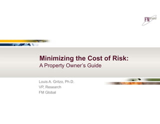 Minimizing the Cost of Risk: 
A Property Owner’s Guide 
Louis A. Gritzo, Ph.D. 
VP, Research 
FM Global 
 