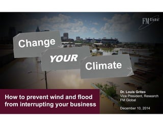 How to prevent wind and flood 
from interrupting your business 
Dr. Louis Gritzo 
Vice President, Research 
FM Global 
December 10, 2014 
 