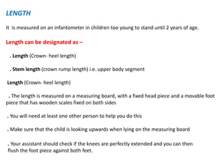 LENGTH
It is measured on an infantometer in children too young to stand until 2 years of age.
Length can be designated as –
. Length (Crown- heel length)
. Stem length (crown rump length) i.e. upper body segment
Length (Crown- heel length)
. The length is measured on a measuring board, with a fixed head piece and a movable foot
piece that has wooden scales fixed on both sides
. You will need at least one other person to help you do this
. Make sure that the child is looking upwards when lying on the measuring board
. Your assistant should check if the knees are perfectly extended and you can then
flush the foot piece against both feet.
 