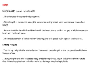 CONT.
Stem length (crown rump length)
. This denotes the upper body segment
. Stem length is measured using the same measuring board used to measure crown heel
length
. Ensure that the head is fixed firmly with the head piece, so that no gap is left between the
head and the head piece
. The measurement is completed by drawing the foot piece flush against the buttock .
Sitting Height
. The sitting height is the equivalent of the crown rump length in the cooperative child over
5 years of age
. Sitting height is useful to assess body proportion particularly in those with short stature
due skeletal dysplasia or radiation induced damage to spinal epiphysis
 