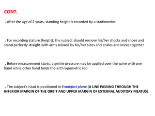CONT.
. After the age of 2 years, standing height is recorded by a stadiometer
. For recording stature (height), the subject should remove his/her shocks and shoes and
stand perfectly straight with arms relaxed by his/her sides and ankles and knees together
. Before measurement starts, a gentle pressure may be applied over the spine with one
hand while other hand holds the anthropometric rod
. The subject’s head is positioned in Frankfort plane (A LINE PASSING THROUGH THE
INFERIOR MARGIN OF THE ORBIT AND UPPER MARGIN OF EXTERNAL AUDITORY MEATUS)
 