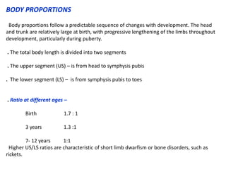 BODY PROPORTIONS
Body proportions follow a predictable sequence of changes with development. The head
and trunk are relatively large at birth, with progressive lengthening of the limbs throughout
development, particularly during puberty.
. The total body length is divided into two segments
. The upper segment (US) – is from head to symphysis pubis
. The lower segment (LS) – is from symphysis pubis to toes
. Ratio at different ages –
Birth 1.7 : 1
3 years 1.3 :1
7- 12 years 1:1
Higher US/LS ratios are characteristic of short limb dwarfism or bone disorders, such as
rickets.
 