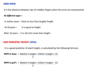 ARM SPAN
It is the distance between tips of middles fingers when the arms are outstretched
At different ages –
In earlier years – 1to2 cm less than length/ height
At 10 years – it is equal to height
After 12 years – it is 1to 2cm more than height
MID PARENTAL HEIGHT (MPH)
It is a good predictor of adult height, is calculated by the following formula :
MPH in boys = Mother’s height + Father’s height + 13
2
MPH in girl’s = Mother’s height + Father’s height – 13
2
 