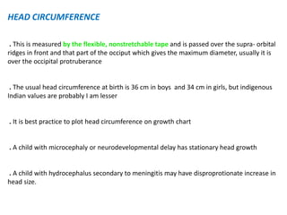 HEAD CIRCUMFERENCE
. This is measured by the flexible, nonstretchable tape and is passed over the supra- orbital
ridges in front and that part of the occiput which gives the maximum diameter, usually it is
over the occipital protruberance
. The usual head circumference at birth is 36 cm in boys and 34 cm in girls, but indigenous
Indian values are probably I am lesser
. It is best practice to plot head circumference on growth chart
. A child with microcephaly or neurodevelopmental delay has stationary head growth
. A child with hydrocephalus secondary to meningitis may have disproprotionate increase in
head size.
 