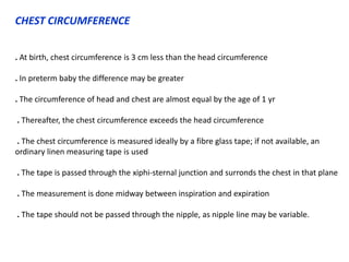 CHEST CIRCUMFERENCE
. At birth, chest circumference is 3 cm less than the head circumference
. In preterm baby the difference may be greater
. The circumference of head and chest are almost equal by the age of 1 yr
. Thereafter, the chest circumference exceeds the head circumference
. The chest circumference is measured ideally by a fibre glass tape; if not available, an
ordinary linen measuring tape is used
. The tape is passed through the xiphi-sternal junction and surronds the chest in that plane
. The measurement is done midway between inspiration and expiration
. The tape should not be passed through the nipple, as nipple line may be variable.
 
