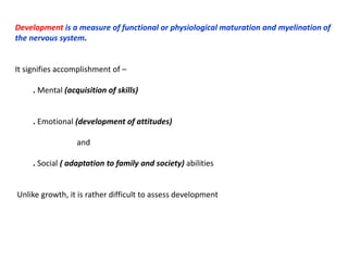 Development is a measure of functional or physiological maturation and myelination of
the nervous system.
It signifies accomplishment of –
. Mental (acquisition of skills)
. Emotional (development of attitudes)
and
. Social ( adaptation to family and society) abilities
Unlike growth, it is rather difficult to assess development
 