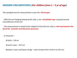MIDARM CIRCUMFEFENCE (For children from 1 – 5 yr of age)
The accepted area for measurement is over the left tricepcs
. With the arm hanging loosely by the side, a non- stretchable tape is passed around
circumference of the arm
. The measurement is noted at the midpoint of the left arm, that is, mid way between the
tip of the acromion and olecrenon processes
. It measures –
At birth – 9.8 cm
Around 1 year – 14.5 cm
Between 1 year and 5years of age – slow increase from 14.8 cm to 16.5 cm
 