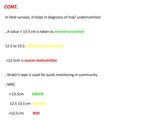 CONT.
In field surveys, it helps in diagnosis of mal/ undernutrition
. A value > 13.5 cm is taken as normal nourished
12.5 to 13.5 moderate malnutrition
<12.5cm is severe malnutrition
. Shakir’s tape is used for quick monitoring in community
. MAC
> 13.5cm GREEN
12.5 13.5 cm YELLOW
<12.5 cm RED
 