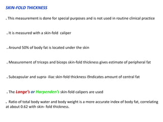 SKIN-FOLD THICKNESS
. This measurement is done for special purposes and is not used in routine clinical practice
. It is measured with a skin-fold caliper
. Around 50% of body fat is located under the skin
. Measurement of triceps and biceps skin-fold thickness gives estimate of peripheral fat
. Subcapsular and supra- iliac skin-fold thickness i9ndicates amount of central fat
. The Lange’s or Harpenden’s skin-fold calipers are used
. Ratio of total body water and body weight is a more accurate index of body fat, correlating
at about 0.62 with skin- fold thickness.
 