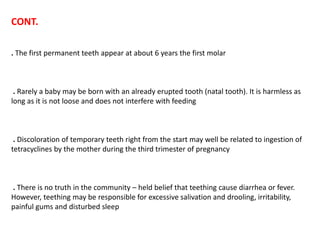 CONT.
. The first permanent teeth appear at about 6 years the first molar
. Rarely a baby may be born with an already erupted tooth (natal tooth). It is harmless as
long as it is not loose and does not interfere with feeding
. Discoloration of temporary teeth right from the start may well be related to ingestion of
tetracyclines by the mother during the third trimester of pregnancy
. There is no truth in the community – held belief that teething cause diarrhea or fever.
However, teething may be responsible for excessive salivation and drooling, irritability,
painful gums and disturbed sleep
 