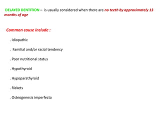 DELAYED DENTITION – is usually considered when there are no teeth by approximately 13
months of age
Common cause include :
. Idiopathic
. Familial and/or racial tendency
. Poor nutritional status
. Hypothyroid
. Hypoparathyroid
. Rickets
. Osteogenesis imperfecta
 