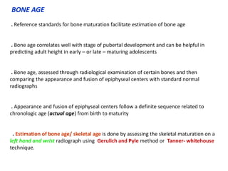 BONE AGE
. Reference standards for bone maturation facilitate estimation of bone age
. Bone age correlates well with stage of pubertal development and can be helpful in
predicting adult height in early – or late – maturing adolescents
. Bone age, assessed through radiological examination of certain bones and then
comparing the appearance and fusion of epiphyseal centers with standard normal
radiographs
. Appearance and fusion of epiphyseal centers follow a definite sequence related to
chronologic age (actual age) from birth to maturity
. Estimation of bone age/ skeletal age is done by assessing the skeletal maturation on a
left hand and wrist radiograph using Gerulich and Pyle method or Tanner- whitehouse
technique.
 