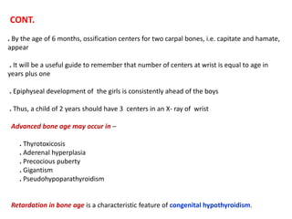 CONT.
. By the age of 6 months, ossification centers for two carpal bones, i.e. capitate and hamate,
appear
. It will be a useful guide to remember that number of centers at wrist is equal to age in
years plus one
. Epiphyseal development of the girls is consistently ahead of the boys
. Thus, a child of 2 years should have 3 centers in an X- ray of wrist
Advanced bone age may occur in –
. Thyrotoxicosis
. Aderenal hyperplasia
. Precocious puberty
. Gigantism
. Pseudohypoparathyroidism
Retardation in bone age is a characteristic feature of congenital hypothyroidism.
 