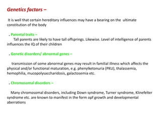 Genetics factors –
It is well that certain hereditary influences may have a bearing on the ultimate
constitution of the body
. Parental traits –
Tall parents are likely to have tall offsprings. Likewise. Level of intelligence of parents
influences the IQ of their children
. Genetic disorders/ abnormal genes –
transmission of some abnormal genes may result in familial illness which affects the
physical and/or functional maturation, e.g. phenylketonuria (PKU), thalassemia,
hemophilia, mucopolysaccharidosis, galactosemia etc.
. Chromosomal disorders –
Many chromosomal disorders, including Down syndrome, Turner syndrome, Klinefelter
syndrome etc. are known to manifest in the form opf growth and developmental
aberrations
 