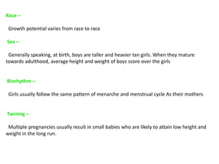 Race –
Growth potential varies from race to race
Sex –
Generally speaking, at birth, boys are taller and heavier tan girls. When they mature
towards adulthood, average height and weight of boys score over the girls
Biorhythm –
Girls usually follow the same pattern of menarche and menstrual cycle As their mothers
Twining –
Multiple pregnancies usually result in small babies who are likely to attain low height and
weight in the long run.
 