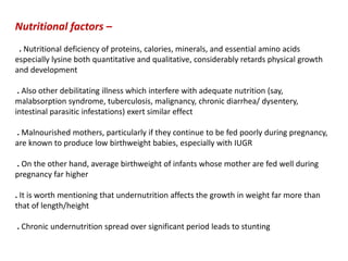 Nutritional factors –
. Nutritional deficiency of proteins, calories, minerals, and essential amino acids
especially lysine both quantitative and qualitative, considerably retards physical growth
and development
. Also other debilitating illness which interfere with adequate nutrition (say,
malabsorption syndrome, tuberculosis, malignancy, chronic diarrhea/ dysentery,
intestinal parasitic infestations) exert similar effect
. Malnourished mothers, particularly if they continue to be fed poorly during pregnancy,
are known to produce low birthweight babies, especially with IUGR
. On the other hand, average birthweight of infants whose mother are fed well during
pregnancy far higher
. It is worth mentioning that undernutrition affects the growth in weight far more than
that of length/height
. Chronic undernutrition spread over significant period leads to stunting
 