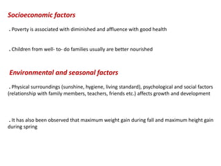 Socioeconomic factors
. Poverty is associated with diminished and affluence with good health
. Children from well- to- do families usually are better nourished
Environmental and seasonal factors
. Physical surroundings (sunshine, hygiene, living standard), psychological and social factors
(relationship with family members, teachers, friends etc.) affects growth and development
. It has also been observed that maximum weight gain during fall and maximum height gain
during spring
 