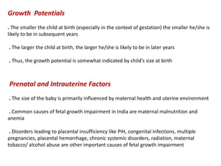 Growth Potentials
. The smaller the child at birth (especially in the context of gestation) the smaller he/she is
likely to be in subsequent years
. The larger the child at birth, the larger he/she is likely to be in later years
. Thus, the growth potential is somewhat indicated by child’s size at birth
Prenatal and Intrauterine Factors
. The size of the baby is primarily influenced by maternal health and uterine environment
. Common causes of fetal growth impairment in India are maternal malnutrition and
anemia
. Disorders leading to placental insufficiency like PIH, congenital infections, multiple
pregnancies, placental hemorrhage, chronic systemic disorders, radiation, maternal
tobacco/ alcohol abuse are other important causes of fetal growth impairment
 