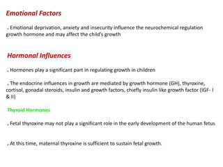 Emotional Factors
. Emotional deprivation, anxiety and insecurity influence the neurochemical regulation
growth hormone and may affect the child’s growth
Hormonal Influences
. Hormones play a significant part in regulating growth in children
. The endocrine influences in growth are mediated by growth hormone (GH), thyroxine,
cortisol, gonadal steroids, insulin and growth factors, chiefly insulin like growth factor (IGF- I
& II)
Thyroid Hormones
. Fetal thyroxine may not play a significant role in the early development of the human fetus
. At this time, maternal thyroxine is sufficient to sustain fetal growth.
 