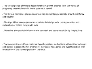 . The crucial period of thyroid dependent brain growth extends from last weeks of
pregnancy to several months in the post natal period
. The thyroid hormones play an important role in maintaining somatic growth in infancy
and beyond
. The thyroid hormones appear to modulate skeletal growth, the organisation and
maturation of cells in the growth plate
. Thyroxine also possibly influences the synthesis and secretion of GH by the pituitary
. Thyroxine deficiency (from maternal hypothyroidism, medications with antithyroid drugs
and iodides in second half of pregnancy) may cause fatal goiter and hypothyroidism with
retardation of the skeletal growth of the fetus
 