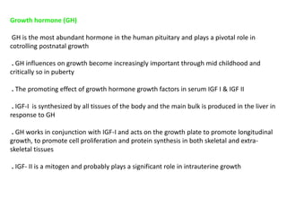 Growth hormone (GH)
GH is the most abundant hormone in the human pituitary and plays a pivotal role in
cotrolling postnatal growth
. GH influences on growth become increasingly important through mid childhood and
critically so in puberty
. The promoting effect of growth hormone growth factors in serum IGF I & IGF II
. IGF-I is synthesized by all tissues of the body and the main bulk is produced in the liver in
response to GH
. GH works in conjunction with IGF-I and acts on the growth plate to promote longitudinal
growth, to promote cell proliferation and protein synthesis in both skeletal and extra-
skeletal tissues
. IGF- II is a mitogen and probably plays a significant role in intrauterine growth
 