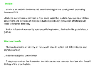 Insulin
. Insulin is an anabolic hormone and bears homology to the other growth promoting
hormone IGF-I
. Diabetic mothers cause increase in fetal blood sugar that leads to hyperplasia of islets of
Langerhans and elevation of insulin production resulting in stimulation of fetal growth
leads to large for date baby
. Similar influence is exerted by a polypeptide by placenta, the insulin like growth factor
(IGF-II)
Glucocorticoids
. Glucocorticoticoids act directly on the growth plate to inihibit cell differentiation and
clonal expansion
. They do not supress GH secretion
. Endogenous cortisol that is secreted in moderate amount does not interfere with the cell
biology of the growth plate.
 