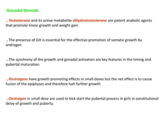 Gonadal Steroids
. Testosterone and its active metabolite dihydrotestosterone are potent anabolic agents
that promote linear growth and weight gain
. The presence of GH is essential for the effective promotion of somatic growth by
androgen
. The synchrony of the growth and gonadal activation are key features in the timing and
pubertal maturation
. Oestrogens have growth promoting effects in small doses but the net effect is to cause
fusion of the epiphyses and therefore halt further growth
. Oestrogen in small dose are used to kick start the pubertal process in girls in constitutional
delay of growth and puberty.
 