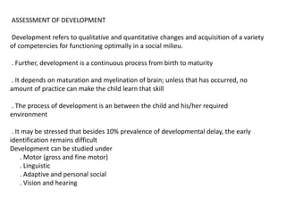 ASSESSMENT OF DEVELOPMENT
Development refers to qualitative and quantitative changes and acquisition of a variety
of competencies for functioning optimally in a social milieu.
. Further, development is a continuous process from birth to maturity
. It depends on maturation and myelination of brain; unless that has occurred, no
amount of practice can make the child learn that skill
. The process of development is an between the child and his/her required
environment
. It may be stressed that besides 10% prevalence of developmental delay, the early
identification remains difficult
Development can be studied under
. Motor (gross and fine motor)
. Linguistic
. Adaptive and personal social
. Vision and hearing
 