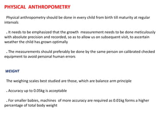 PHYSICAL ANTHROPOMETRY
Physical anthropometry should be done in every child from birth till maturity at regular
intervals
. It needs to be emphasized that the growth measurement needs to be done meticulously
with absolute precision and recorded, so as to allow us on subsequent visit, to ascertain
weather the child has grown optimally
. The measurements should preferably be done by the same person on calibrated checked
equipment to avoid personal human errors
WEIGHT
The weighing scales best studied are those, which are balance arm principle
. Accuracy up to 0.05kg is acceptable
. For smaller babies, machines of more accuracy are required as 0.01kg forms a higher
percentage of total body weight
 