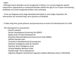 CONT..
. Although severe disorders can be recognized in infancy, it is usual to diagnose speech
impairment, hyperactivity or emotional disorders before the age of 3 or 4 years and learning
disabilities are rarely recognized children start schooling
. If one can diagnose early stage developmental delay in early stages of growth, the
intervention can minimize long- term quantum of disability
. It takes long time, great patience and perseverance to assess the development of a child
. The development is assessed by –
. Gesell’s method
. Denver Development Screening Test (DDST)
. Bayley Scale of Infant Development
. Brazelton Neonatal Behavioral Assessment Scale (NBAS)
. Pathak’s Baroda scale
. Trivandrum Developmental Screening test
. Wechsler Intelligence Scale for Children
. Stanford- Binet Intelligence Scale
. Vinland Adaptive Behavior Scale
. Goodenough- Harris drawing test
. Cognitive Adaptive Test/Clinical Linguistic Auditory Milestone Scale ( CAT/CALM)
 